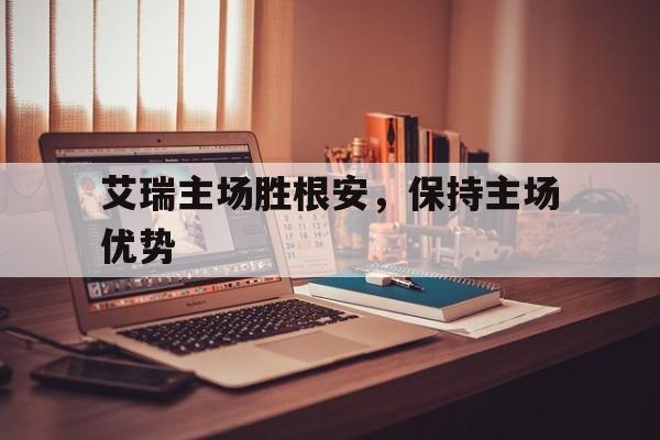 艾瑞主场胜根安,保持主场优势的简单介绍 艾瑞主场胜根安,保持主场优势的简单介绍